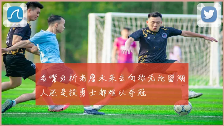 名嘴分析老詹未来去向称无论留湖人还是投勇士都难以夺冠