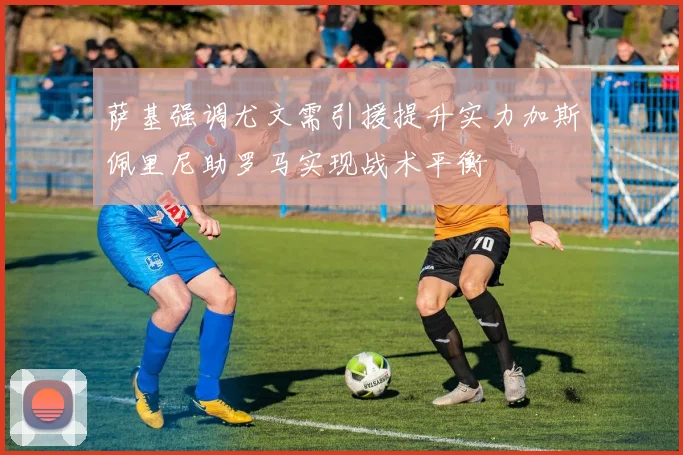 萨基强调尤文需引援提升实力加斯佩里尼助罗马实现战术平衡