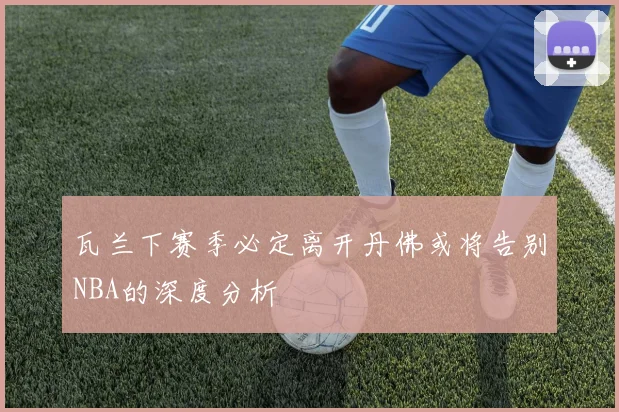 瓦兰下赛季必定离开丹佛或将告别NBA的深度分析