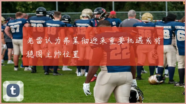 老雷认为弗莱彻迎来重要机遇或将稳固主帅位置