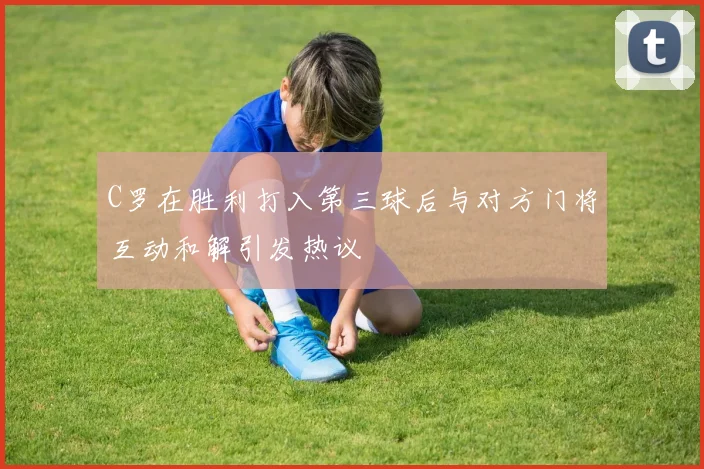 C罗在胜利打入第三球后与对方门将互动和解引发热议