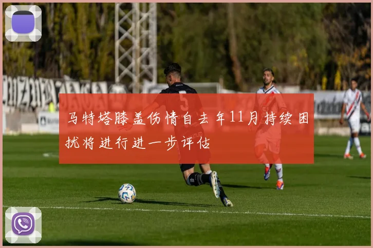 马特塔膝盖伤情自去年11月持续困扰将进行进一步评估