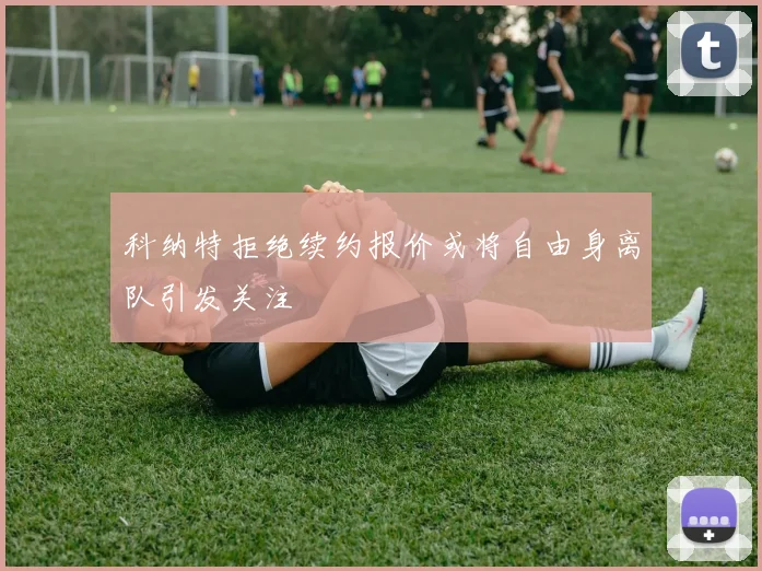 科纳特拒绝续约报价或将自由身离队引发关注