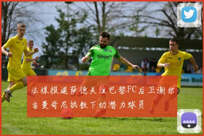 法媒报道萨德关注巴黎FC后卫谢尔吉曼奇尼执教下的潜力球员