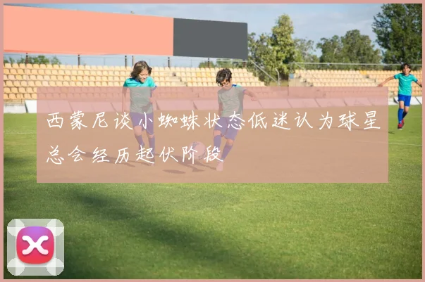 西蒙尼谈小蜘蛛状态低迷认为球星总会经历起伏阶段