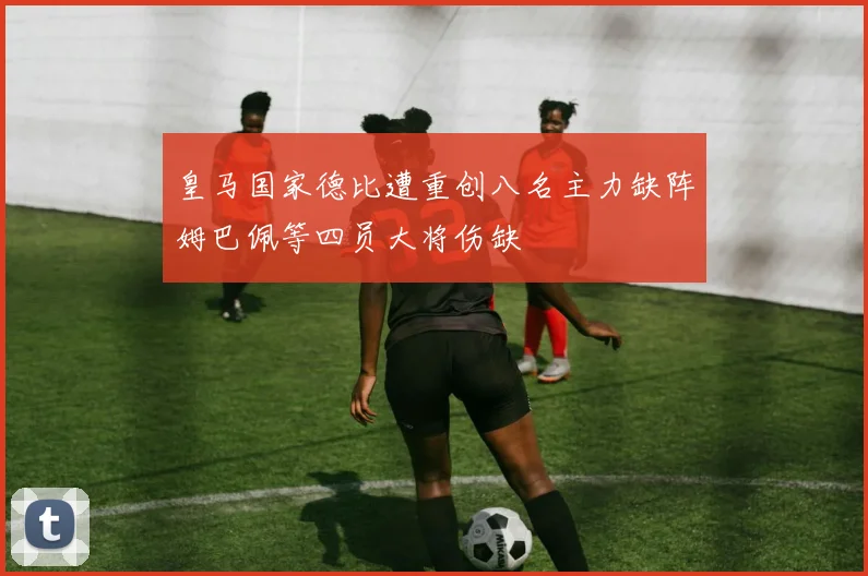 皇马国家德比遭重创八名主力缺阵姆巴佩等四员大将伤缺