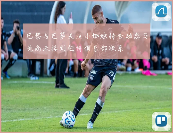 巴黎与巴萨关注小蜘蛛转会动态马竞尚未接到任何俱乐部联系