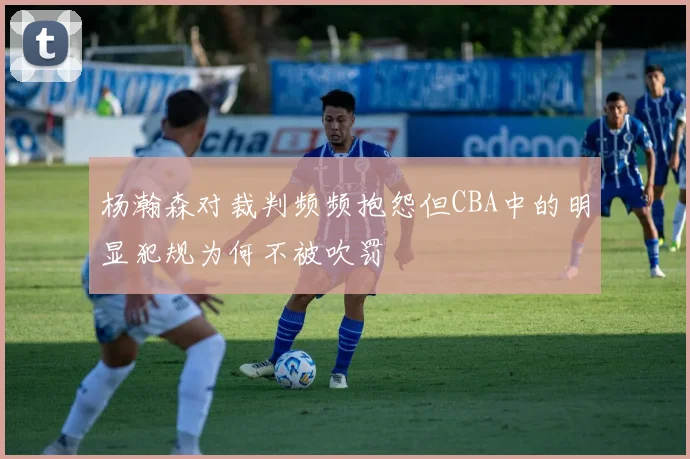 杨瀚森对裁判频频抱怨但CBA中的明显犯规为何不被吹罚