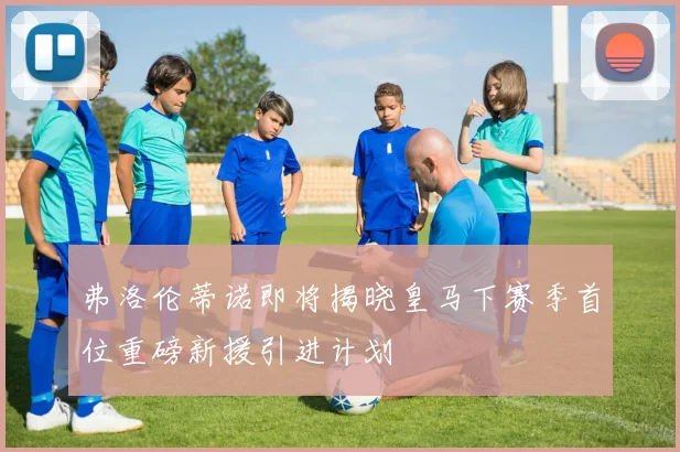 弗洛伦蒂诺即将揭晓皇马下赛季首位重磅新援引进计划